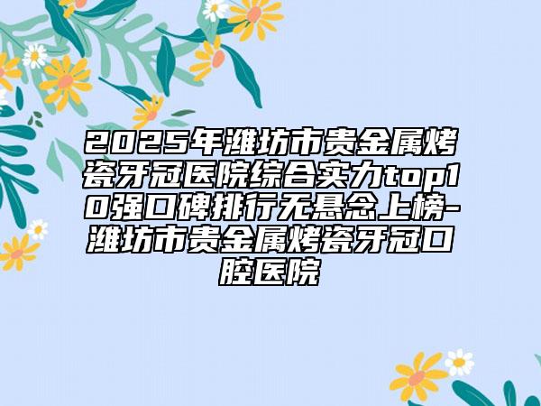 2025年潍坊市贵金属烤瓷牙冠医院综合实力top10强口碑排行无悬念上榜-潍坊市贵金属烤瓷牙冠口腔医院