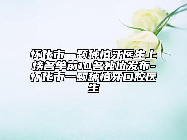怀化市一颗种植牙医生上榜名单前10名独位发布-怀化市一颗种植牙口腔医生