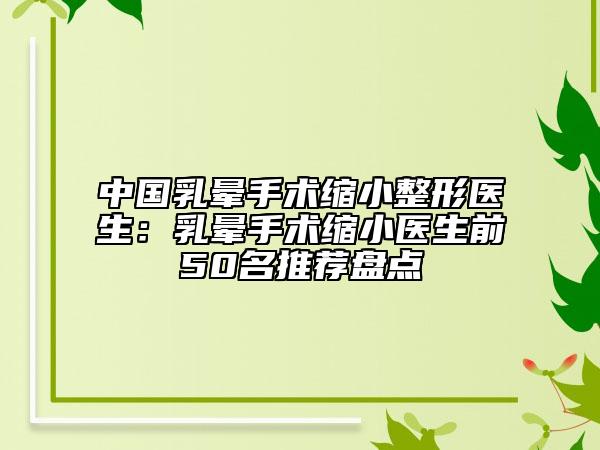 中国乳晕手术缩小整形医生：乳晕手术缩小医生前50名推荐盘点