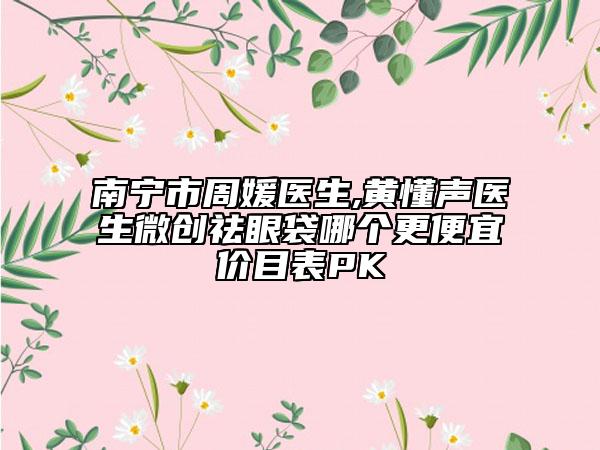 南宁市周媛医生,黄懂声医生微创祛眼袋哪个更便宜价目表PK
