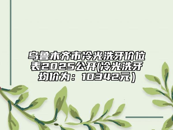 乌鲁木齐市冷光洗牙价位表2025公开(冷光洗牙均价为：10342元）