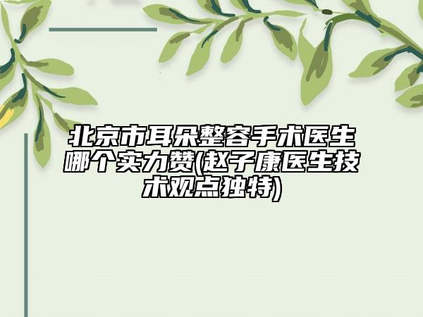 北京市耳朵整容手术医生哪个实力赞(赵子康医生技术观点独特)