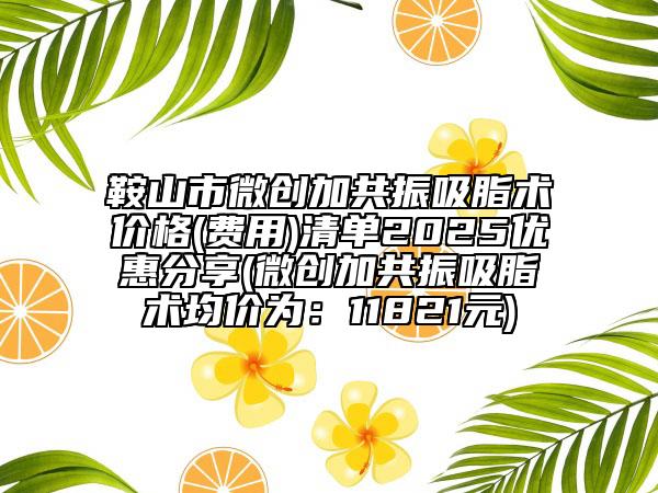 鞍山市微创加共振吸脂术价格(费用)清单2025优惠分享(微创加共振吸脂术均价为：11821元)