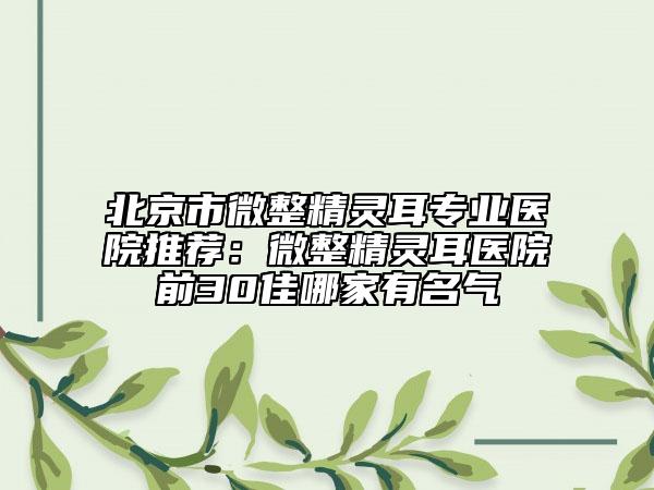 北京市微整精灵耳专业医院推荐：微整精灵耳医院前30佳哪家有名气
