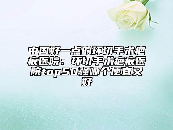 中国好一点的环切手术疤痕医院：环切手术疤痕医院top50强哪个便宜又好