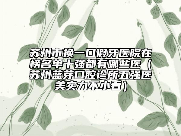 苏州市换一口假牙医院在榜名单十强都有哪些医（苏州蓝芽口腔诊所五强医美实力不小看）