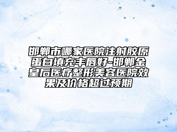 邯郸市哪家医院注射胶原蛋白填充丰唇好-邯郸金皇后医疗整形美容医院效果及价格超过预期
