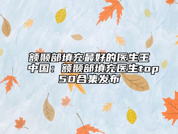 额颞部填充最好的医生王中国：额颞部填充医生top50合集发布
