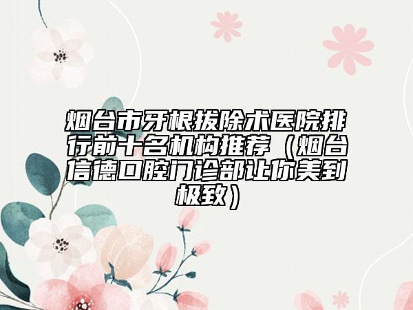 烟台市牙根拔除术医院排行前十名机构推荐（烟台信德口腔门诊部让你美到极致）