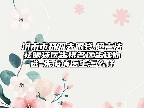 济南市开刀去眼袋,超声法祛眼袋医生排名医生任你选-朱海涛医生怎么样