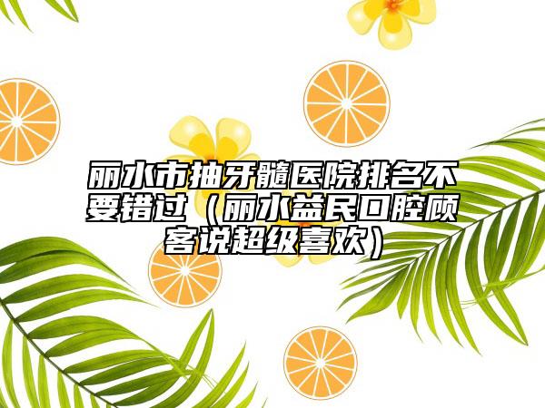 丽水市抽牙髓医院排名不要错过（丽水益民口腔顾客说超级喜欢）