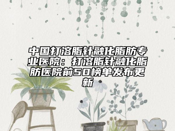 中国打溶脂针融化脂肪专业医院：打溶脂针融化脂肪医院前50榜单发布更新