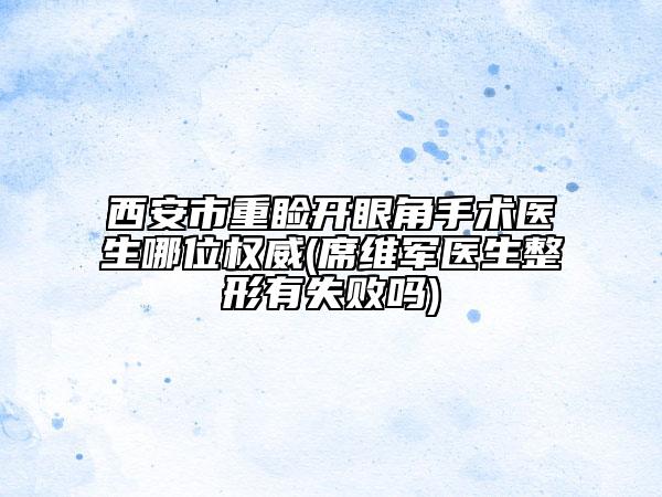 西安市重睑开眼角手术医生哪位权威(席维军医生整形有失败吗)