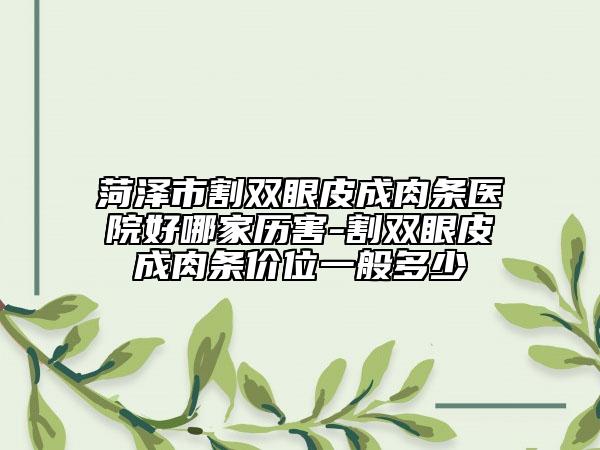 菏泽市割双眼皮成肉条医院好哪家历害-割双眼皮成肉条价位一般多少