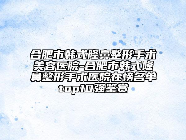 合肥市韩式隆鼻整形手术美容医院-合肥市韩式隆鼻整形手术医院在榜名单top10强鉴赏