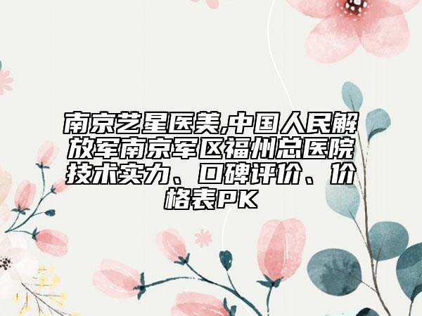 南京艺星医美,中国人民解放军南京军区福州总医院技术实力、口碑评价、价格表PK