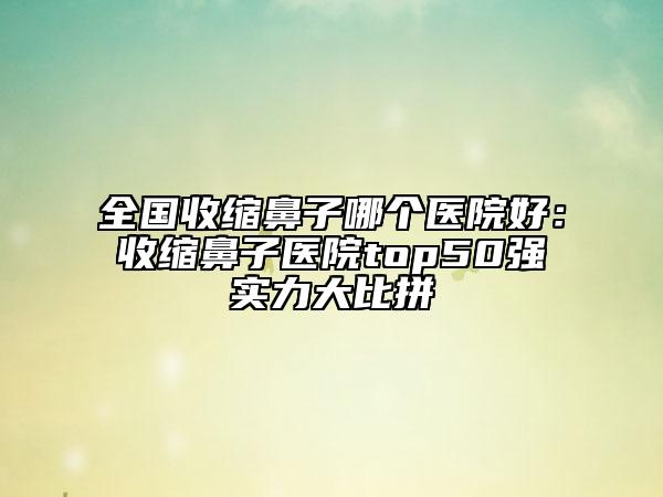 全国收缩鼻子哪个医院好：收缩鼻子医院top50强实力大比拼