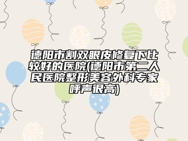 德阳市割双眼皮修复下比较好的医院(德阳市第二人民医院整形美容外科专家呼声很高)