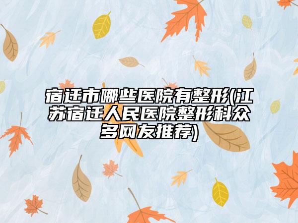 宿迁市哪些医院有整形(江苏宿迁人民医院整形科众多网友推荐)