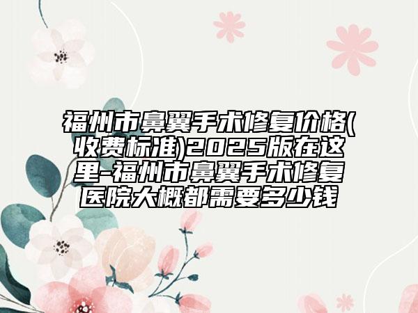 福州市鼻翼手术修复价格(收费标准)2025版在这里-福州市鼻翼手术修复医院大概都需要多少钱