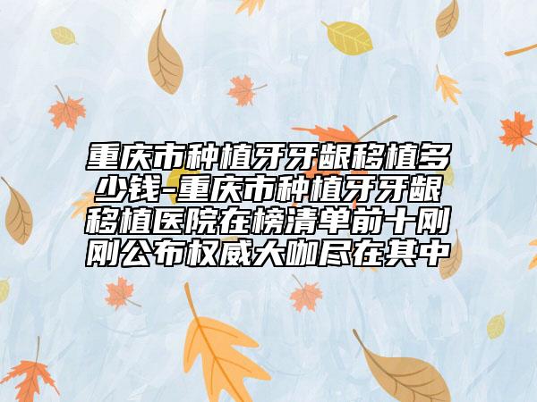 重庆市种植牙牙龈移植多少钱-重庆市种植牙牙龈移植医院在榜清单前十刚刚公布权威大咖尽在其中