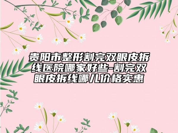 贵阳市整形割完双眼皮拆线医院哪家好些-割完双眼皮拆线哪儿价格实惠