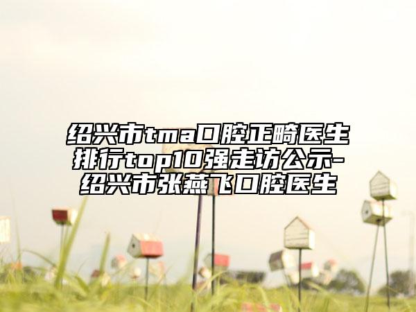 绍兴市tma口腔正畸医生排行top10强走访公示-绍兴市张燕飞口腔医生