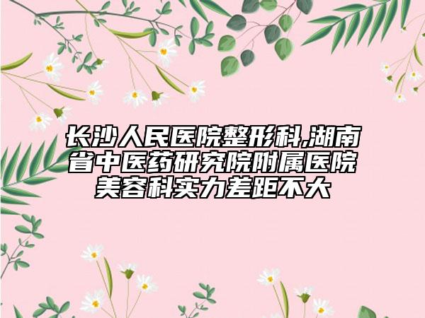 长沙人民医院整形科,湖南省中医药研究院附属医院美容科实力差距不大