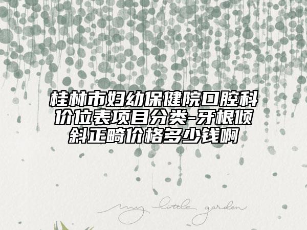 桂林市妇幼保健院口腔科价位表项目分类-牙根倾斜正畸价格多少钱啊