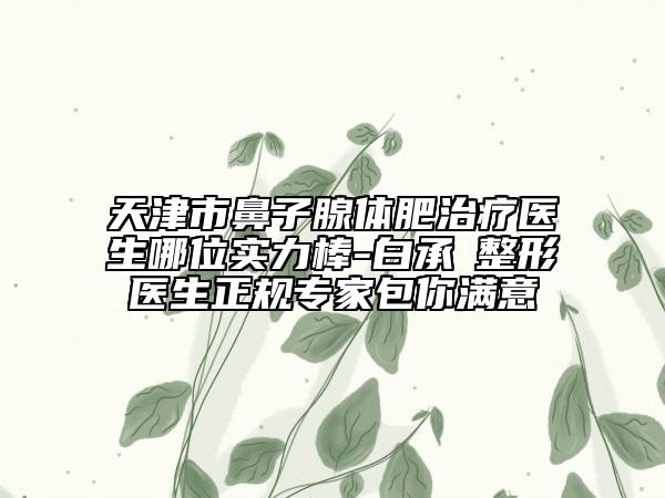 天津市鼻子腺体肥治疗医生哪位实力棒-白承燦整形医生正规专家包你满意