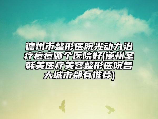 德州市整形医院光动力治疗痘痘哪个医院好(德州圣韩美医疗美容整形医院各大城市都有推荐)