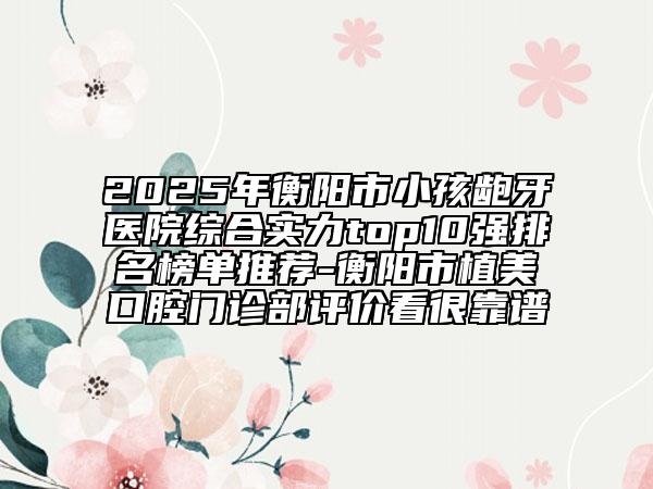 2025年衡阳市小孩龅牙医院综合实力top10强排名榜单推荐-衡阳市植美口腔门诊部评价看很靠谱