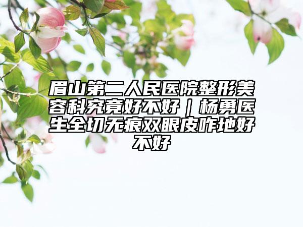 眉山第二人民医院整形美容科究竟好不好｜杨勇医生全切无痕双眼皮咋地好不好