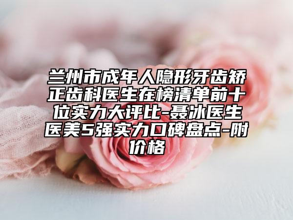 兰州市成年人隐形牙齿矫正齿科医生在榜清单前十位实力大评比-聂冰医生医美5强实力口碑盘点-附价格