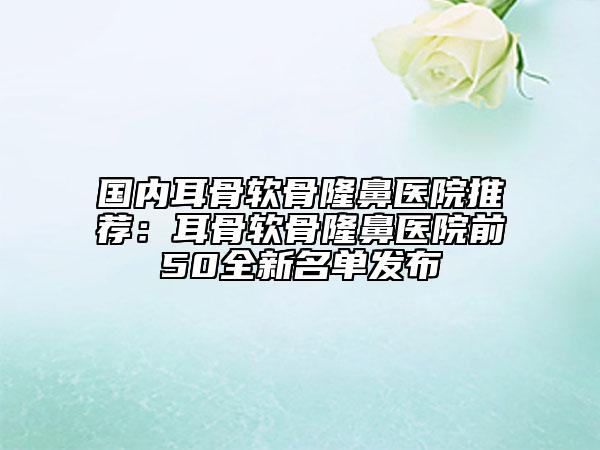 国内耳骨软骨隆鼻医院推荐：耳骨软骨隆鼻医院前50全新名单发布