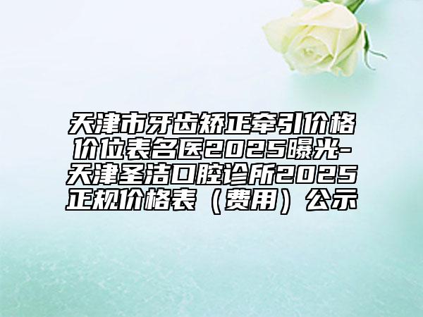 天津市牙齿矫正牵引价格价位表名医2025曝光-天津圣洁口腔诊所2025正规价格表（费用）公示