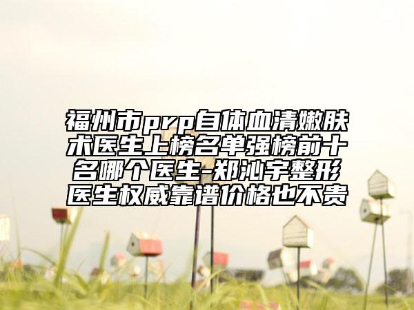 福州市prp自体血清嫩肤术医生上榜名单强榜前十名哪个医生-郑沁宇整形医生权威靠谱价格也不贵