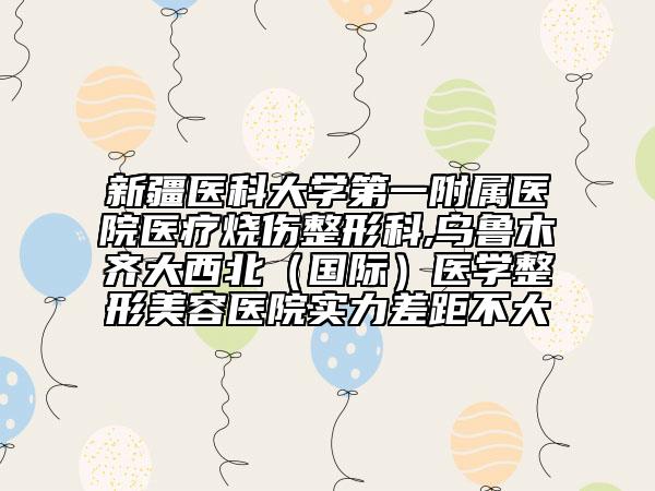 新疆医科大学第一附属医院医疗烧伤整形科,乌鲁木齐大西北（国际）医学整形美容医院实力差距不大