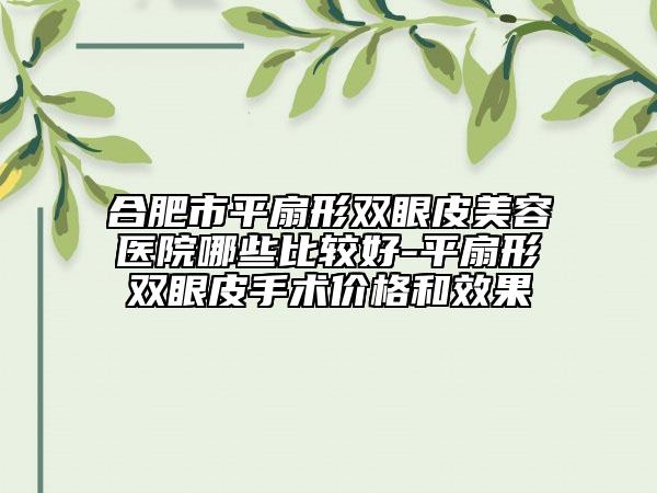 合肥市平扇形双眼皮美容医院哪些比较好-平扇形双眼皮手术价格和效果