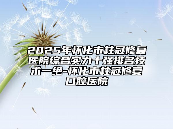 2025年怀化市柱冠修复医院综合实力十强排名技术一绝-怀化市柱冠修复口腔医院