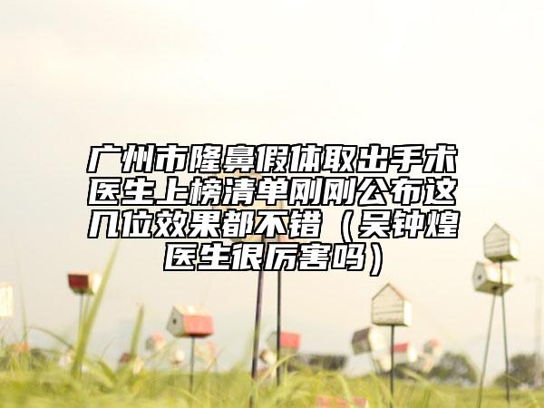 广州市隆鼻假体取出手术医生上榜清单刚刚公布这几位效果都不错（吴钟煌医生很厉害吗）