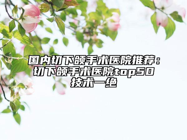国内切下颌手术医院推荐：切下颌手术医院top50技术一绝