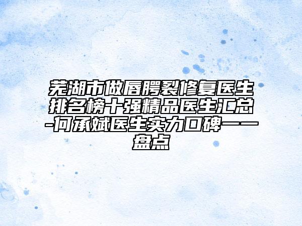 芜湖市做唇腭裂修复医生排名榜十强精品医生汇总-何承斌医生实力口碑一一盘点