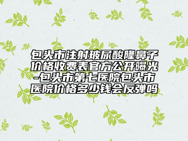 包头市注射玻尿酸隆鼻子价格收费表官方公开曝光-包头市第七医院包头市医院价格多少钱会反弹吗