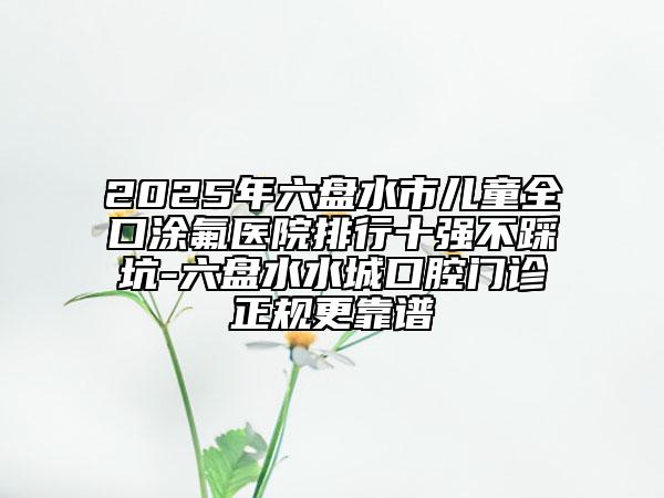 2025年六盘水市儿童全口涂氟医院排行十强不踩坑-六盘水水城口腔门诊正规更靠谱