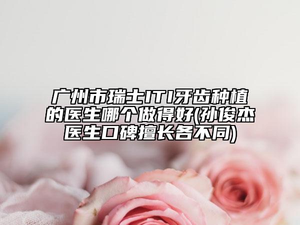 广州市瑞士ITI牙齿种植的医生哪个做得好(孙俊杰医生口碑擅长各不同)