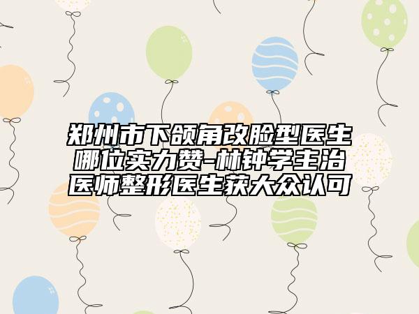 郑州市下颌角改脸型医生哪位实力赞-林钟学主治医师整形医生获大众认可
