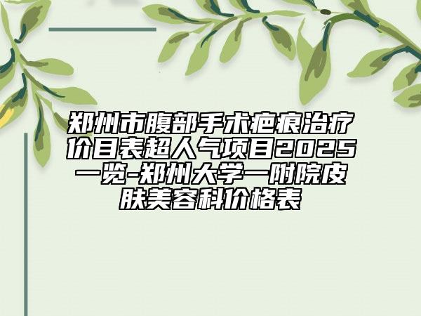 郑州市腹部手术疤痕治疗价目表超人气项目2025一览-郑州大学一附院皮肤美容科价格表