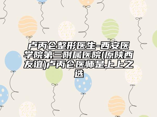 卢丙仑整形医生-西安医学院第三附属医院(原陕西友谊)卢丙仑医师是上上之选