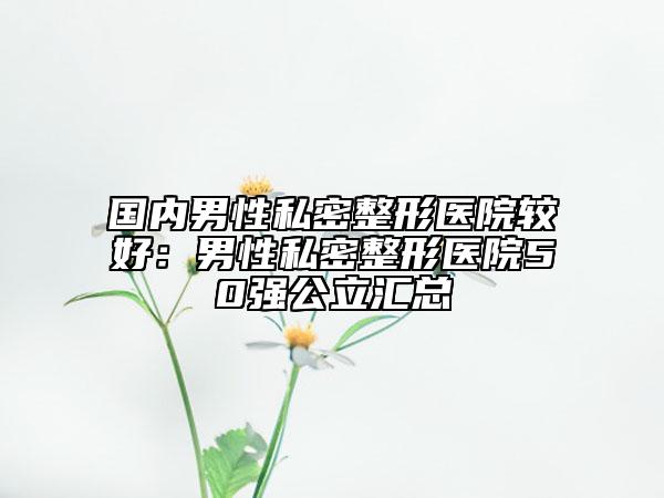 国内男性私密整形医院较好：男性私密整形医院50强公立汇总